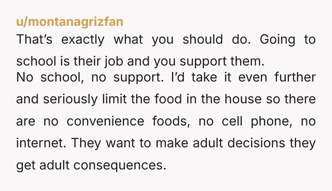 u/montanagrizfan That’s exactly what you should do. Going to school is their job and you support them. No school, no support. I’d take it even further and seriously limit the...