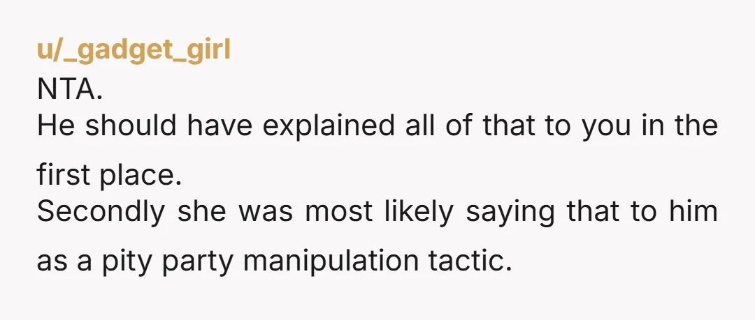 u/_gadget_girl NTA. He should have explained all of that to you in the first place. Secondly she was most likely saying that to him as a pity party manipulation tactic....