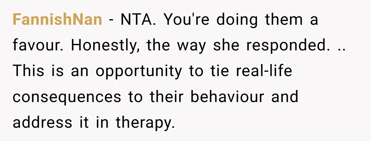 FannishNan − NTA. You're doing them a favour. Honestly, the way she responded. .. This is an opportunity to tie real-life consequences to their behaviour and address it in therapy.