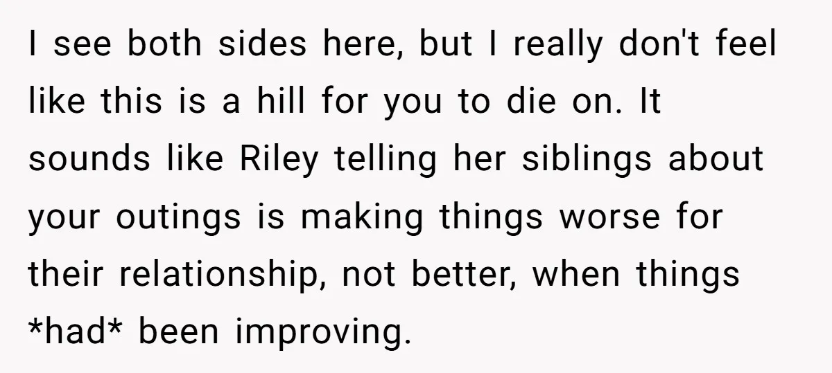 I see both sides here, but I really don't feel like this is a hill for you to die on. It sounds like Riley telling her siblings about your outings...