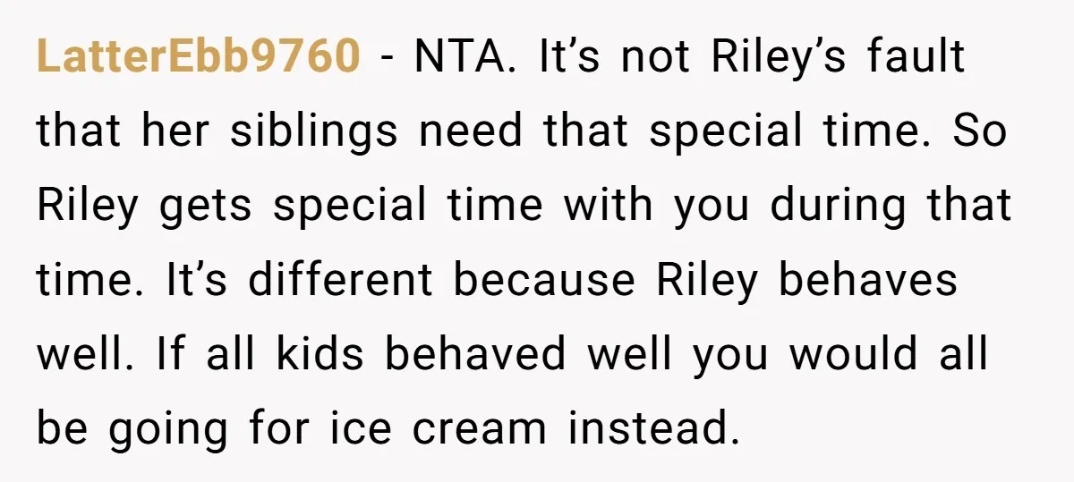 LatterEbb9760 − NTA. It’s not Riley’s fault that her siblings need that special time. So Riley gets special time with you during that time. It’s different because Riley behaves well....