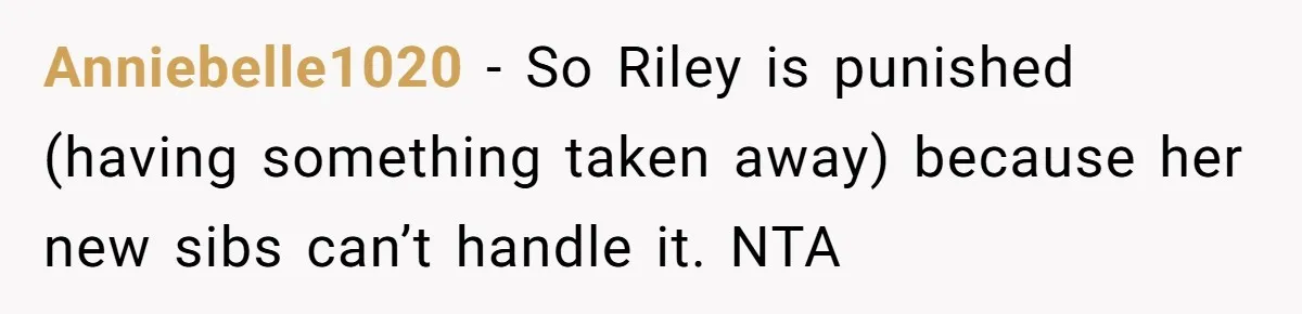Anniebelle1020 − So Riley is punished (having something taken away) because her new sibs can’t handle it. NTA