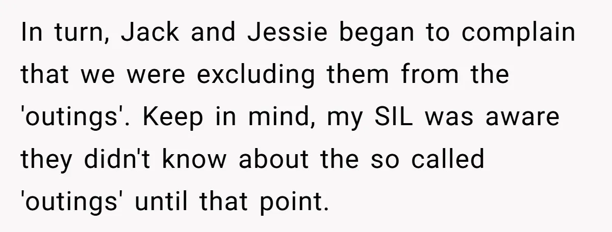 In turn, Jack and Jessie began to complain that we were excluding them from the 'outings'. Keep in mind, my SIL was aware they didn't know about the so called...