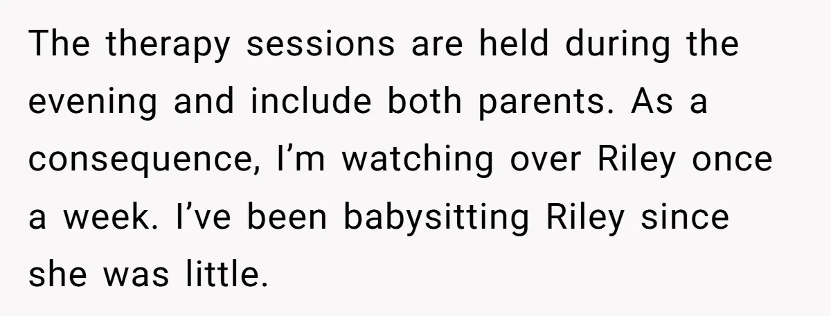 The therapy sessions are held during the evening and include both parents. As a consequence, I’m watching over Riley once a week. I’ve been babysitting Riley since she was little.