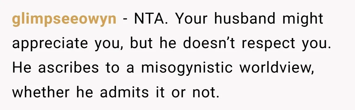 glimpseeowyn − NTA. Your husband might appreciate you, but he doesn’t respect you. He ascribes to a misogynistic worldview, whether he admits it or not.