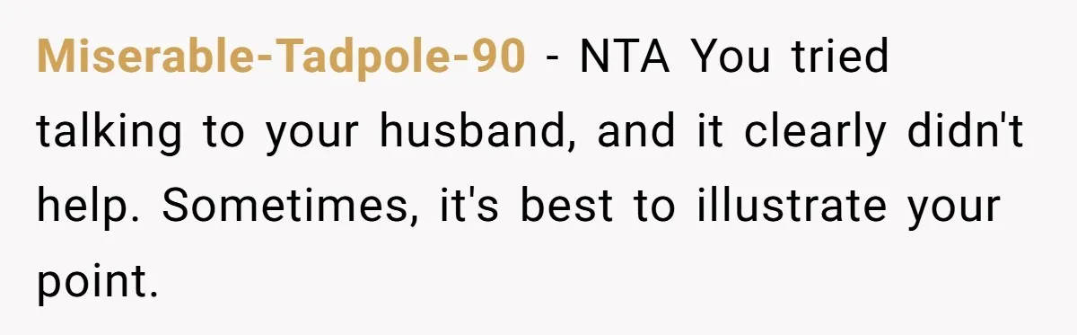 Miserable-Tadpole-90 − NTA You tried talking to your husband, and it clearly didn't help. Sometimes, it's best to illustrate your point.