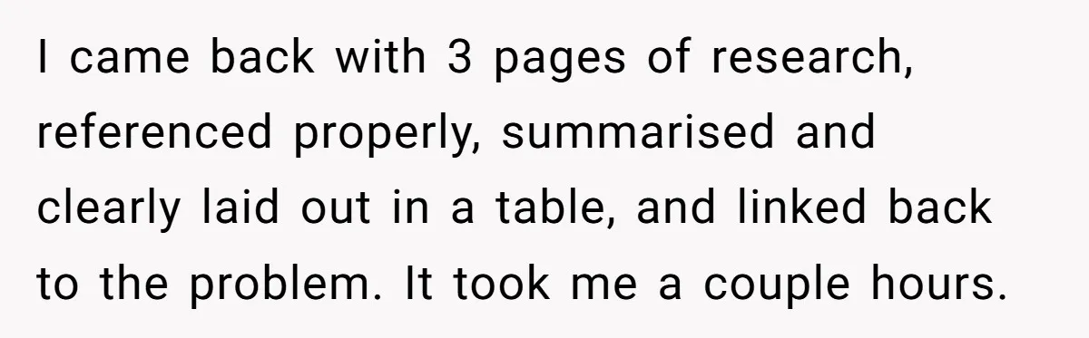 I came back with 3 pages of research, referenced properly, summarised and clearly laid out in a table, and linked back to the problem. It took me a couple hours.