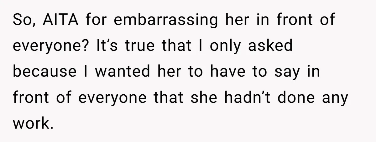 So, AITA for embarrassing her in front of everyone? It’s true that I only asked because I wanted her to have to say in front of everyone that she hadn’t...