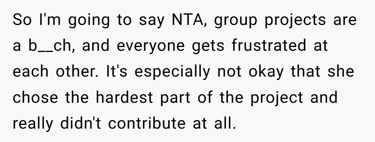 So I'm going to say NTA, group projects are a b__ch, and everyone gets frustrated at each other. It's especially not okay that she chose the hardest part of the...