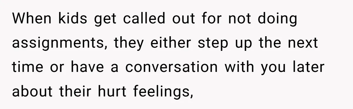 When kids get called out for not doing assignments, they either step up the next time or have a conversation with you later about their hurt feelings,