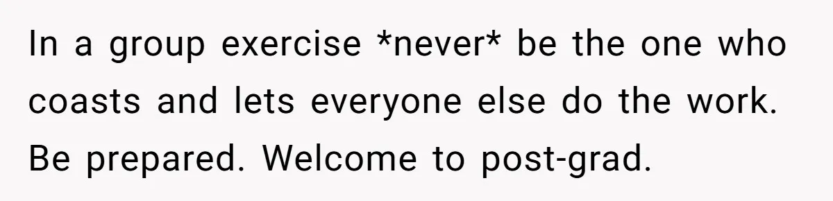 In a group exercise *never* be the one who coasts and lets everyone else do the work. Be prepared. Welcome to post-grad.