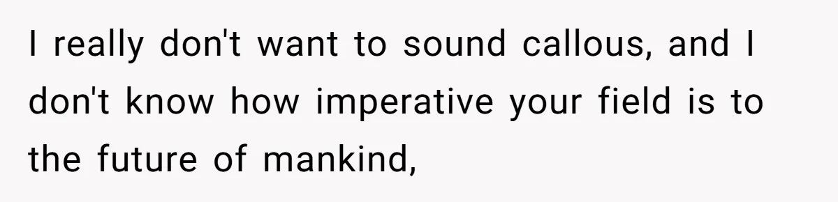 I really don't want to sound callous, and I don't know how imperative your field is to the future of mankind,
