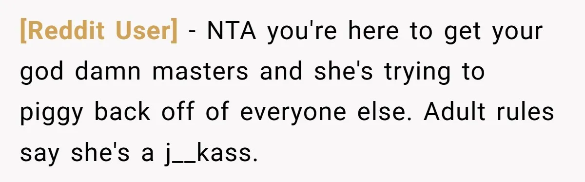 [Reddit User] − NTA you're here to get your god damn masters and she's trying to piggy back off of everyone else. Adult rules say she's a j__kass.