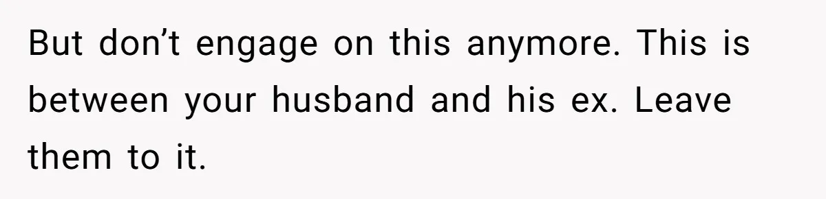 But don’t engage on this anymore. This is between your husband and his ex. Leave them to it.