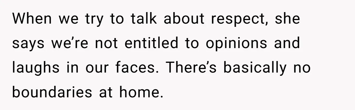When we try to talk about respect, she says we’re not entitled to opinions and laughs in our faces. There’s basically no boundaries at home.