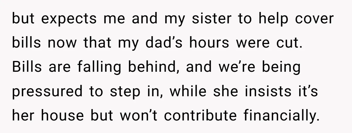 but expects me and my sister to help cover bills now that my dad’s hours were cut. Bills are falling behind, and we’re being pressured to step in, while she...