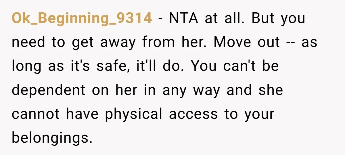 Ok_Beginning_9314 − NTA at all. But you need to get away from her. Move out -- as long as it's safe, it'll do. You can't be dependent on her in...