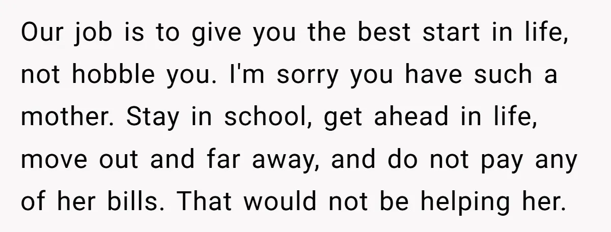 Our job is to give you the best start in life, not hobble you. I'm sorry you have such a mother. Stay in school, get ahead in life, move out...