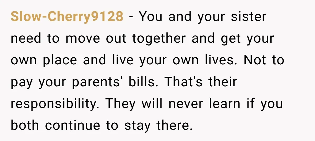 Slow-Cherry9128 − You and your sister need to move out together and get your own place and live your own lives. Not to pay your parents' bills. That's their responsibility....
