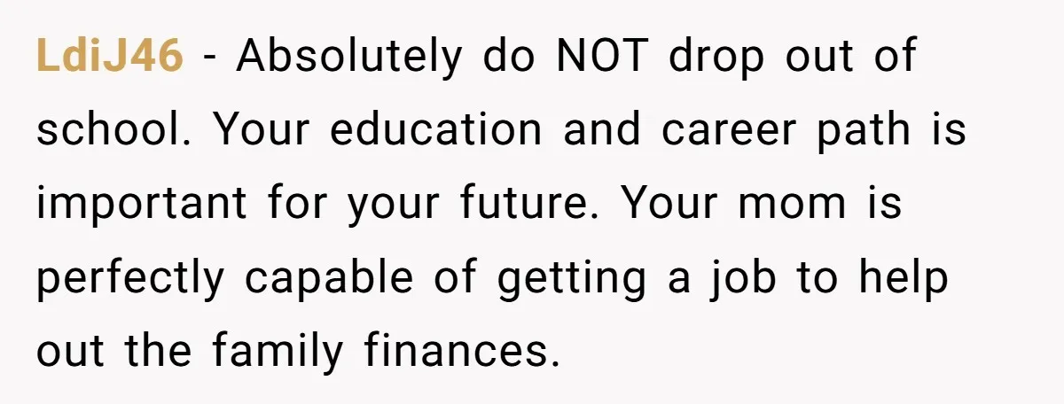 LdiJ46 − Absolutely do NOT drop out of school. Your education and career path is important for your future. Your mom is perfectly capable of getting a job to help...