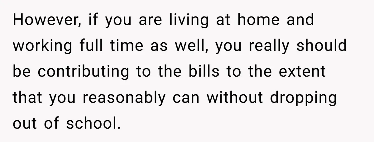 However, if you are living at home and working full time as well, you really should be contributing to the bills to the extent that you reasonably can without dropping...