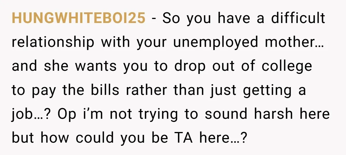 HUNGWHITEBOI25 − So you have a difficult relationship with your unemployed mother…and she wants you to drop out of college to pay the bills rather than just getting a job…?...