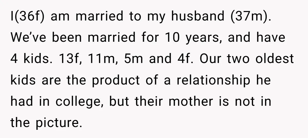 I(36f) am married to my husband (37m). We’ve been married for 10 years, and have 4 kids. 13f, 11m, 5m and 4f. Our two oldest kids are the product of...