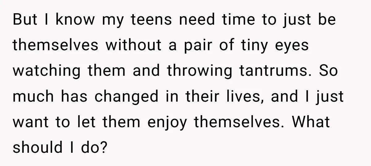 But I know my teens need time to just be themselves without a pair of tiny eyes watching them and throwing tantrums. So much has changed in their lives, and...