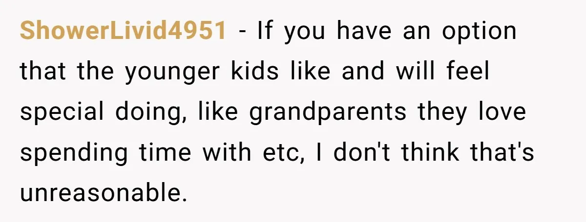 ShowerLivid4951 − If you have an option that the younger kids like and will feel special doing, like grandparents they love spending time with etc, I don't think that's unreasonable.