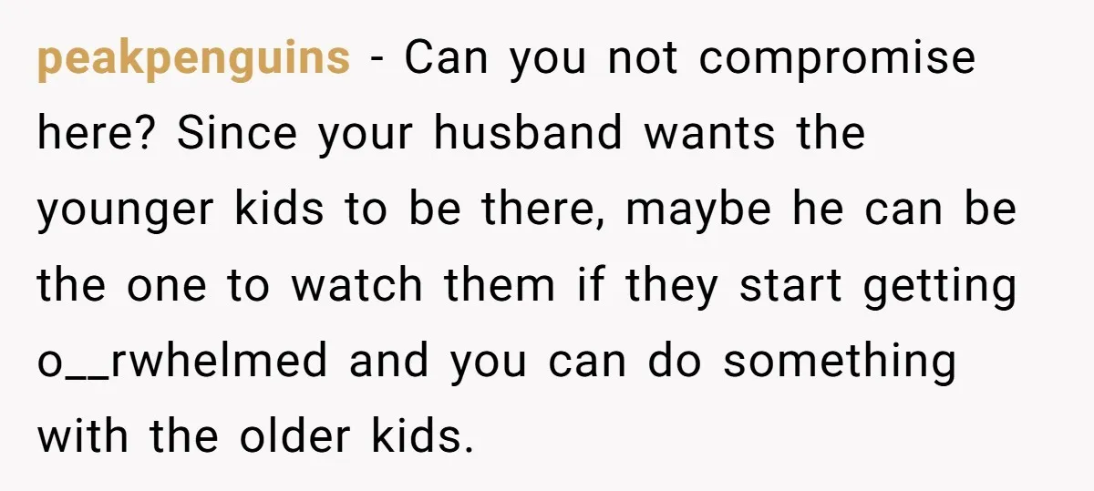 peakpenguins − Can you not compromise here? Since your husband wants the younger kids to be there, maybe he can be the one to watch them if they start getting...