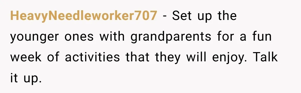 HeavyNeedleworker707 − Set up the younger ones with grandparents for a fun week of activities that they will enjoy. Talk it up.