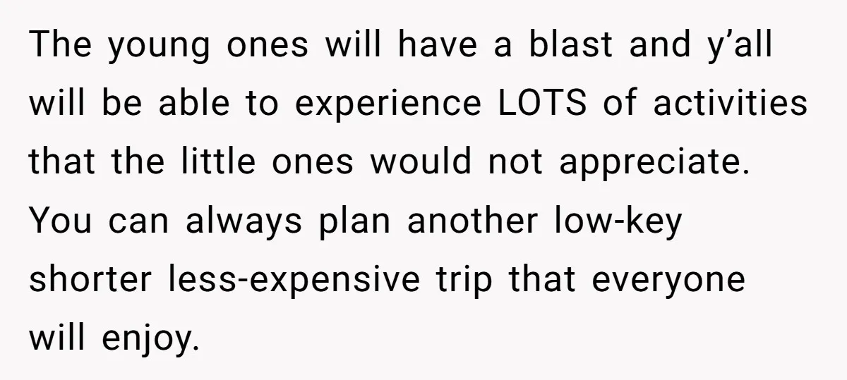 The young ones will have a blast and y’all will be able to experience LOTS of activities that the little ones would not appreciate. You can always plan another low-key...