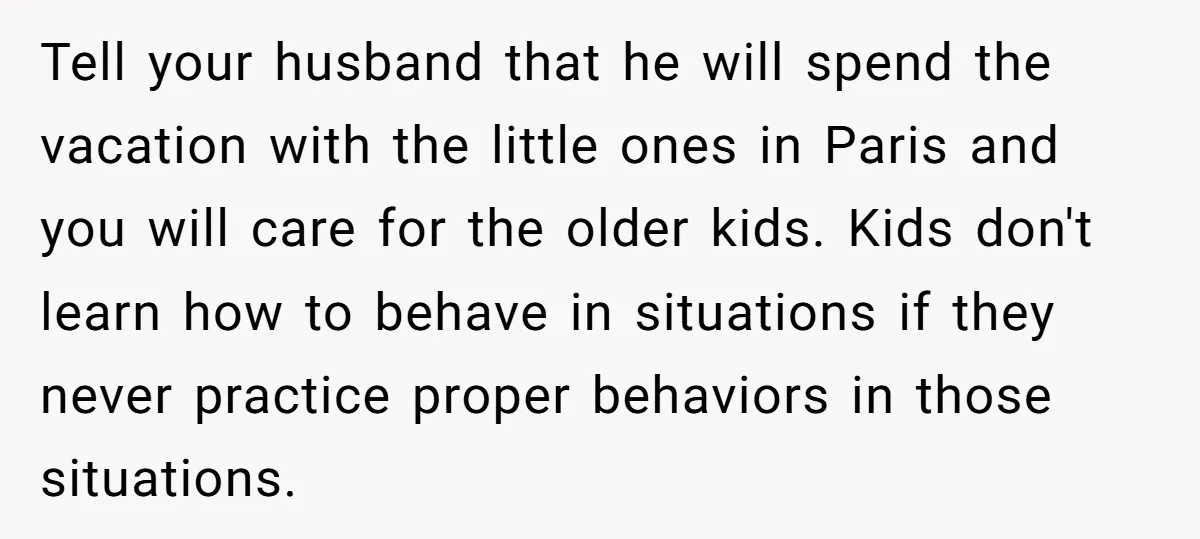 Tell your husband that he will spend the vacation with the little ones in Paris and you will care for the older kids. Kids don't learn how to behave in...