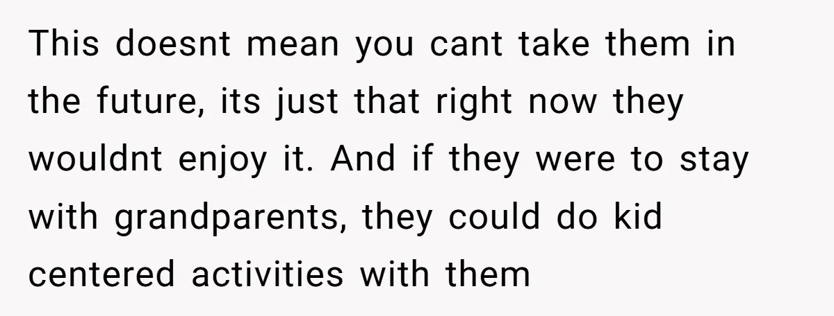 This doesnt mean you cant take them in the future, its just that right now they wouldnt enjoy it. And if they were to stay with grandparents, they could do...
