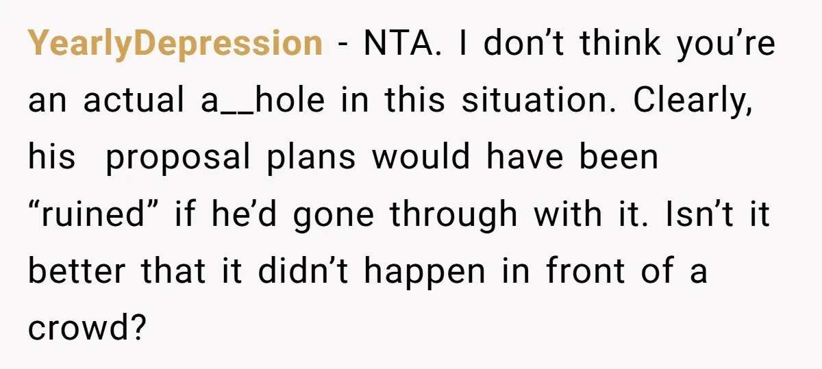YearlyDepression − NTA. I don’t think you’re an actual a__hole in this situation. Clearly, his proposal plans would have been “ruined” if he’d gone through with it. Isn’t it better...