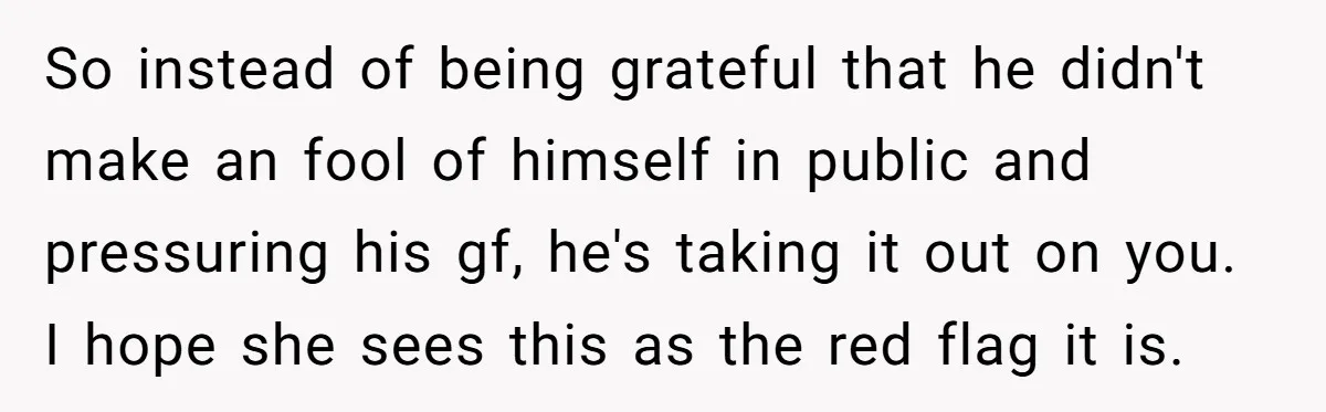 So instead of being grateful that he didn't make an fool of himself in public and pressuring his gf, he's taking it out on you. I hope she sees this...