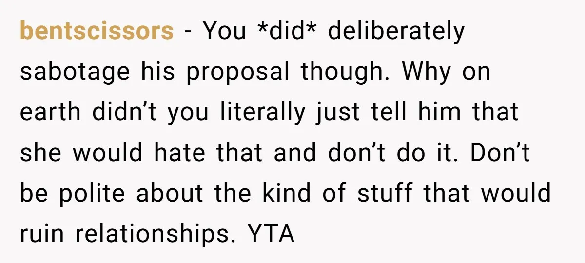 bentscissors − You *did* deliberately sabotage his proposal though. Why on earth didn’t you literally just tell him that she would hate that and don’t do it. Don’t be polite...