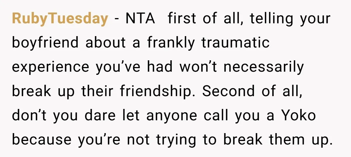 RubyTuesday − NTA first of all, telling your boyfriend about a frankly traumatic experience you’ve had won’t necessarily break up their friendship. Second of all, don’t you dare let anyone...