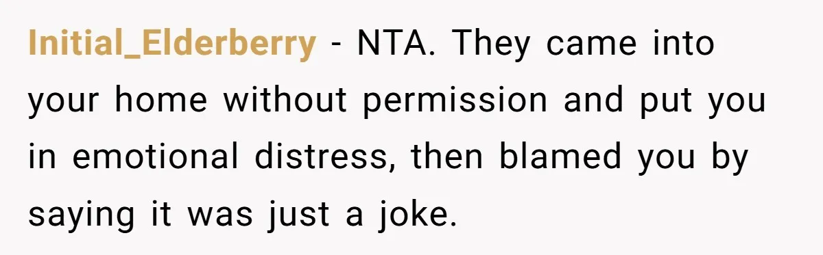 Initial_Elderberry − NTA. They came into your home without permission and put you in emotional distress, then blamed you by saying it was just a joke.