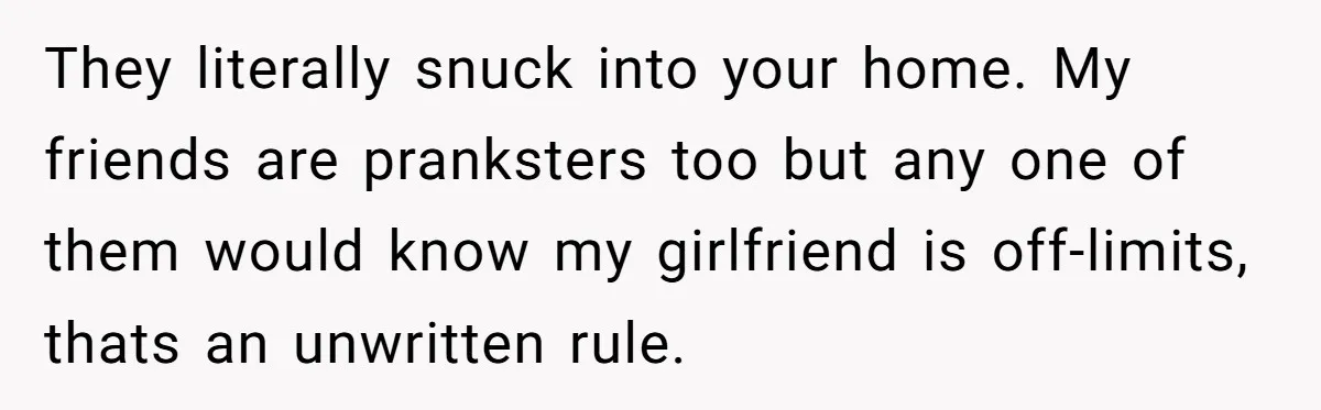 They literally snuck into your home. My friends are pranksters too but any one of them would know my girlfriend is off-limits, thats an unwritten rule.
