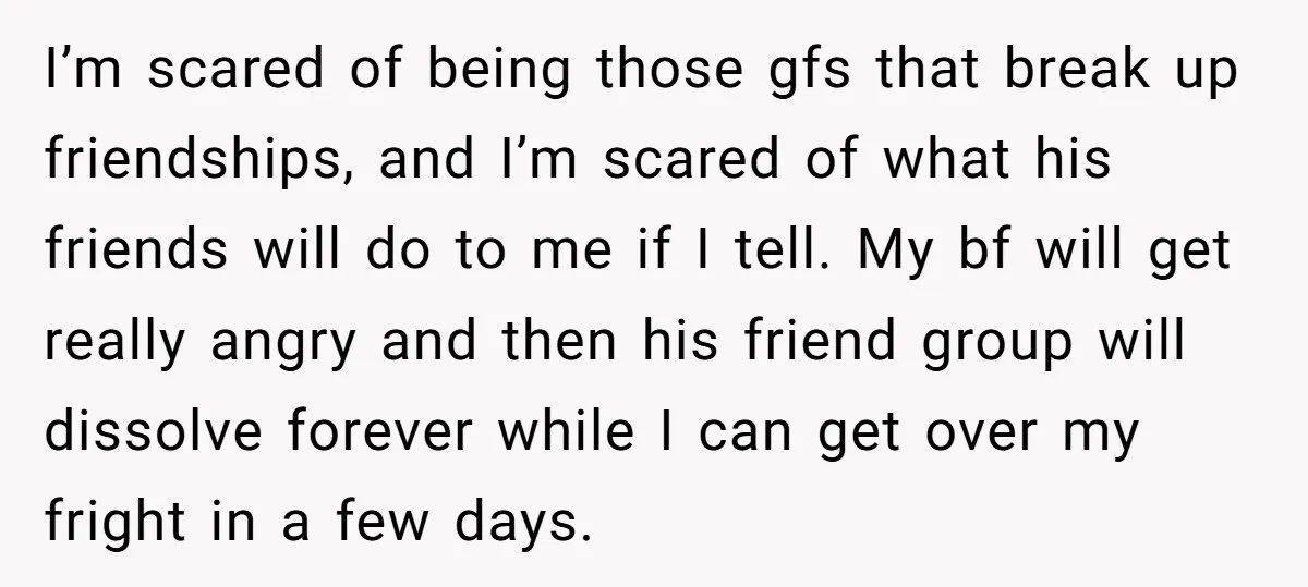 I’m scared of being those gfs that break up friendships, and I’m scared of what his friends will do to me if I tell. My bf will get really angry...