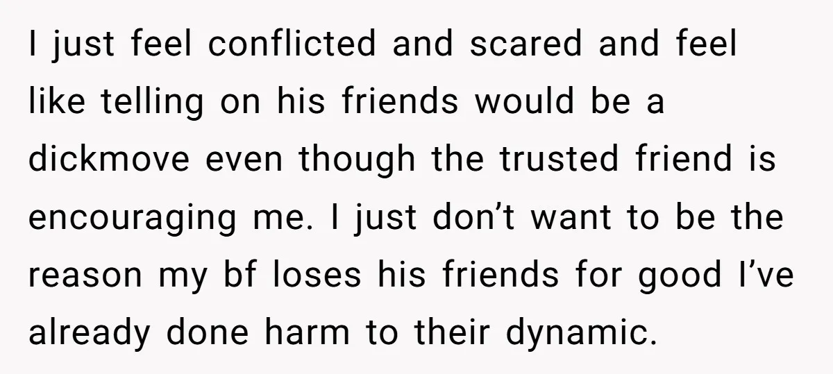 I just feel conflicted and scared and feel like telling on his friends would be a dickmove even though the trusted friend is encouraging me. I just don’t want to...