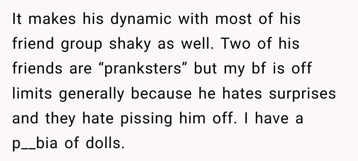 It makes his dynamic with most of his friend group shaky as well. Two of his friends are “pranksters” but my bf is off limits generally because he hates surprises...
