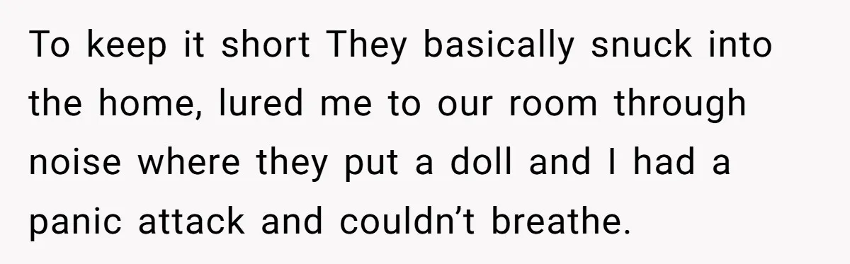 To keep it short They basically snuck into the home, lured me to our room through noise where they put a doll and I had a panic attack and couldn’t...