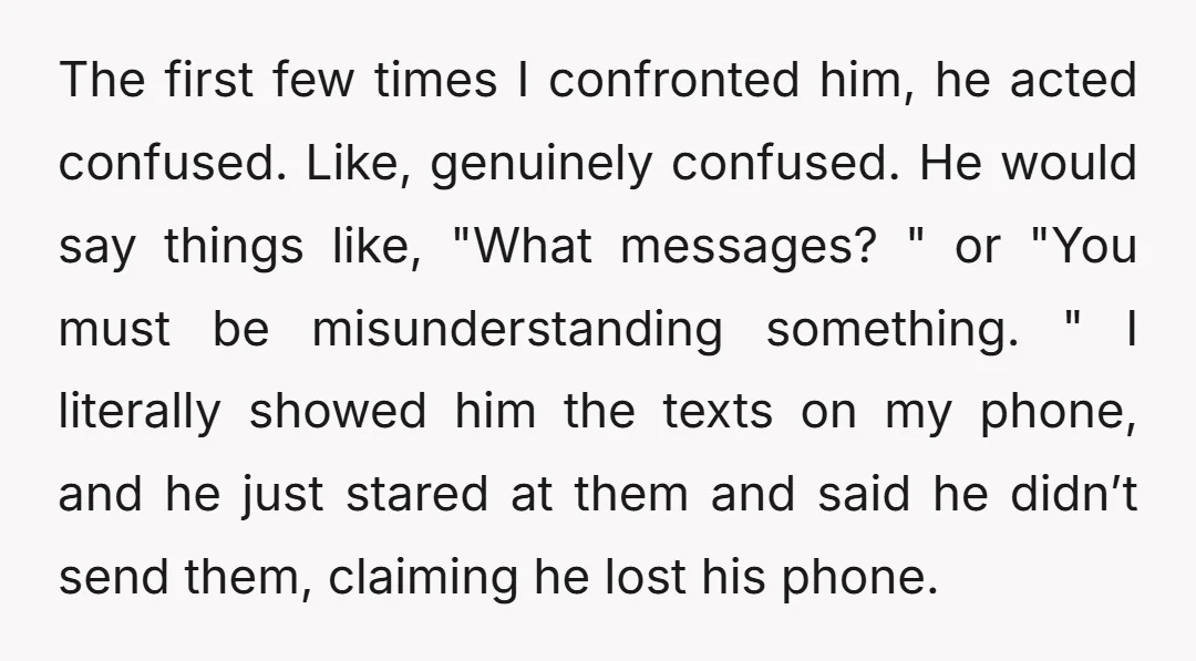 The first few times I confronted him, he acted confused. Like, genuinely confused. He would say things like, "What messages? " or "You must be misunderstanding something. " I literally...