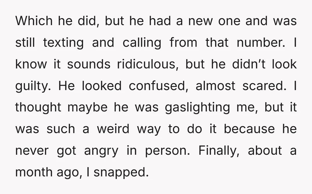 Which he did, but he had a new one and was still texting and calling from that number. I know it sounds ridiculous, but he didn’t look guilty. He looked...