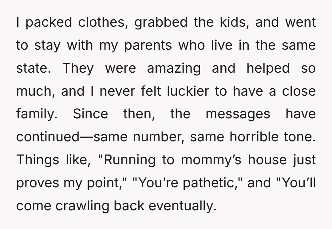 I packed clothes, grabbed the kids, and went to stay with my parents who live in the same state. They were amazing and helped so much, and I never felt...