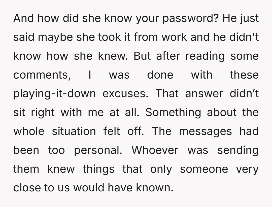 And how did she know your password? He just said maybe she took it from work and he didn't know how she knew. But after reading some comments, I was...