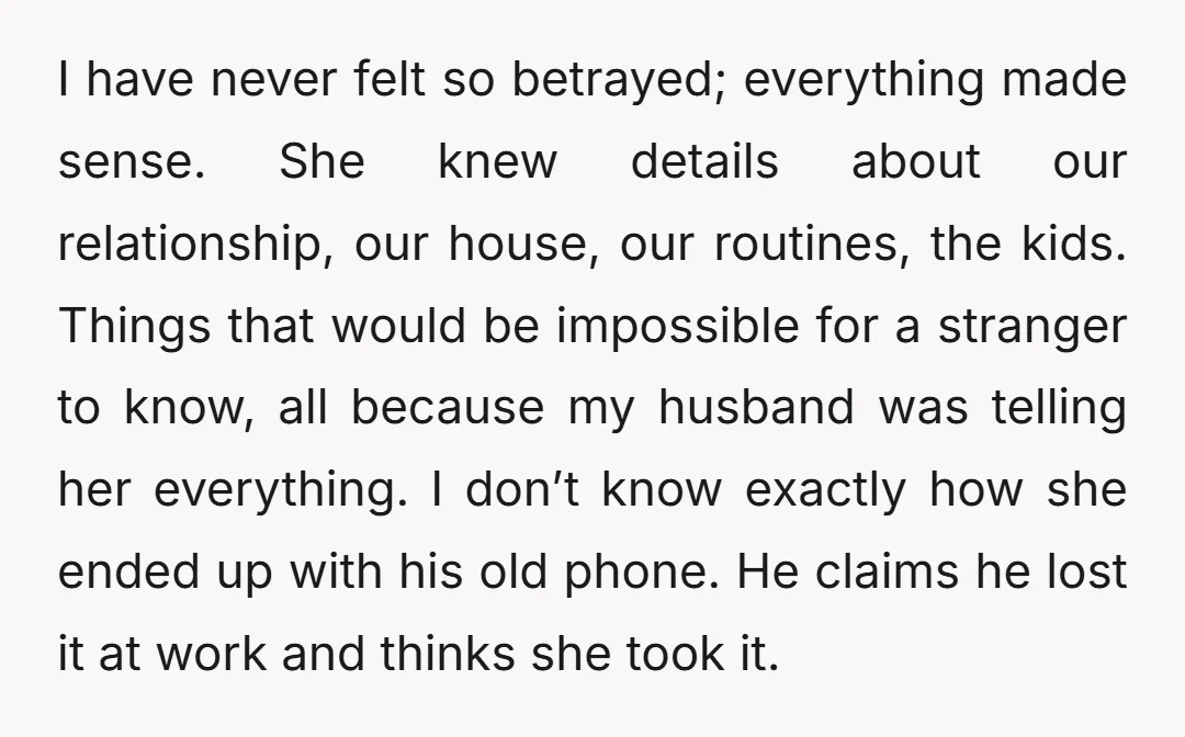I have never felt so betrayed; everything made sense. She knew details about our relationship, our house, our routines, the kids. Things that would be impossible for a stranger to...