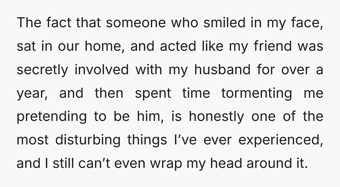 The fact that someone who smiled in my face, sat in our home, and acted like my friend was secretly involved with my husband for over a year, and then...